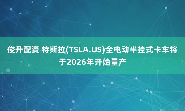 俊升配资 特斯拉(TSLA.US)全电动半挂式卡车将于2026年开始量产