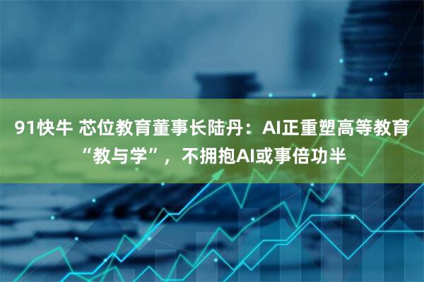 91快牛 芯位教育董事长陆丹：AI正重塑高等教育“教与学”，不拥抱AI或事倍功半