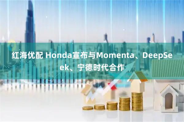 红海优配 Honda宣布与Momenta、DeepSeek、宁德时代合作