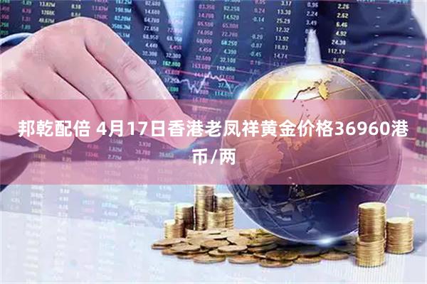 邦乾配倍 4月17日香港老凤祥黄金价格36960港币/两
