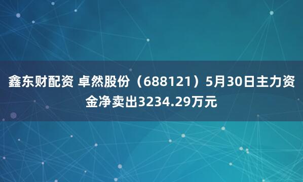 鑫东财配资 卓然股份（688121）5月30日主力资金净卖出3234.29万元