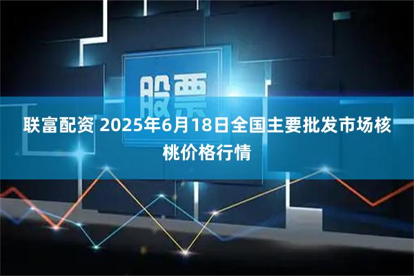 联富配资 2025年6月18日全国主要批发市场核桃价格行情