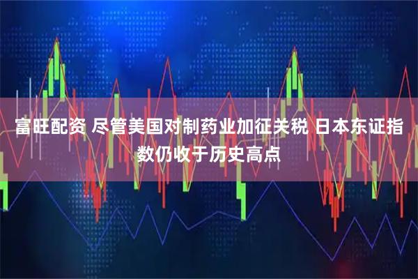 富旺配资 尽管美国对制药业加征关税 日本东证指数仍收于历史高点