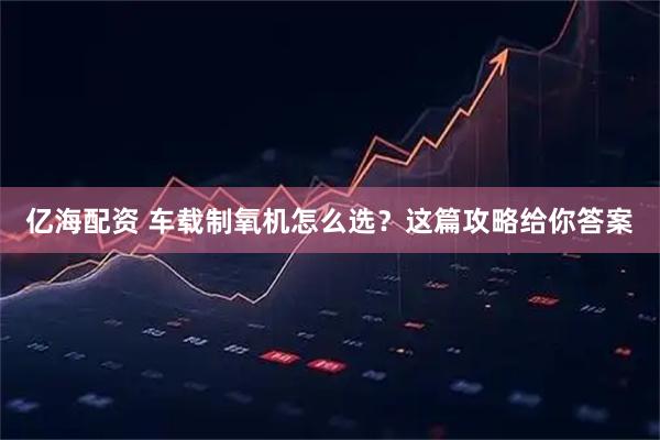 亿海配资 车载制氧机怎么选？这篇攻略给你答案