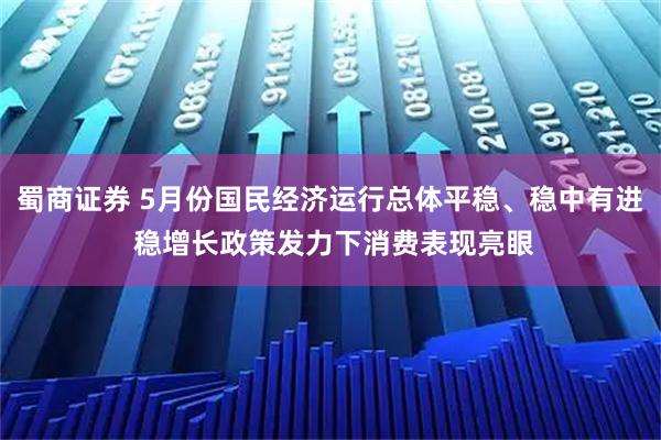 蜀商证券 5月份国民经济运行总体平稳、稳中有进 稳增长政策发力下消费表现亮眼