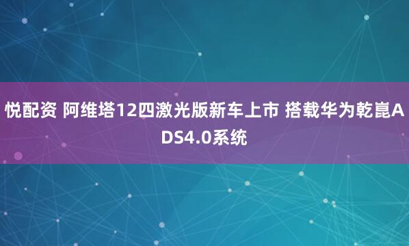 悦配资 阿维塔12四激光版新车上市 搭载华为乾崑ADS4.0系统