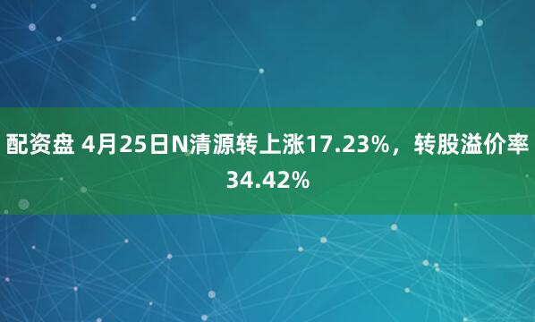 配资盘 4月25日N清源转上涨17.23%，转股溢价率34.42%