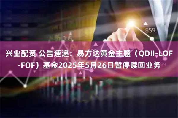 兴业配资 公告速递：易方达黄金主题（QDII-LOF-FOF）基金2025年5月26日暂停赎回业务