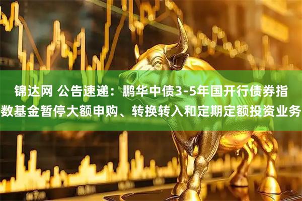 锦达网 公告速递：鹏华中债3-5年国开行债券指数基金暂停大额申购、转换转入和定期定额投资业务