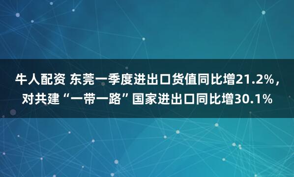 牛人配资 东莞一季度进出口货值同比增21.2%，对共建“一带一路”国家进出口同比增30.1%