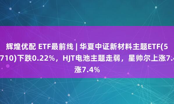 辉煌优配 ETF最前线 | 华夏中证新材料主题ETF(516710)下跌0.22%，HJT电池主题走弱，星帅尔上涨7.4%
