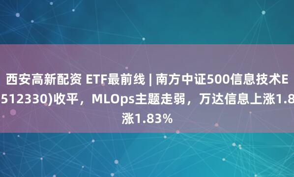 西安高新配资 ETF最前线 | 南方中证500信息技术ETF(512330)收平，MLOps主题走弱，万达信息上涨1.83%