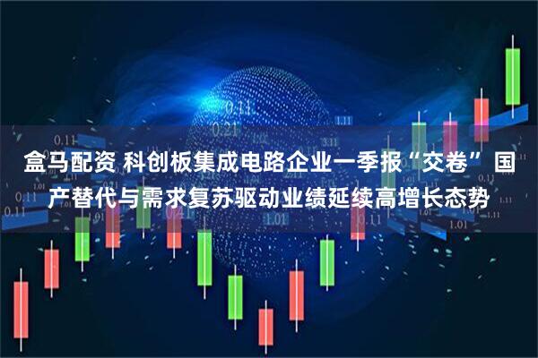 盒马配资 科创板集成电路企业一季报“交卷” 国产替代与需求复苏驱动业绩延续高增长态势