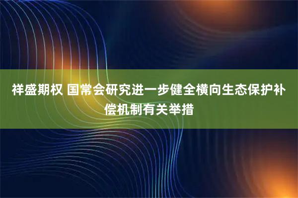 祥盛期权 国常会研究进一步健全横向生态保护补偿机制有关举措