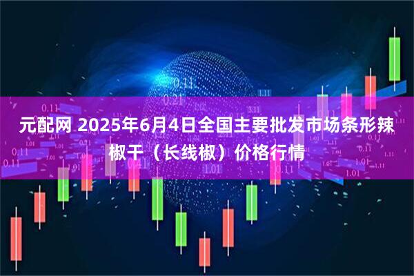 元配网 2025年6月4日全国主要批发市场条形辣椒干（长线椒）价格行情