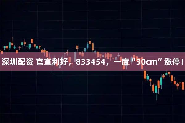 深圳配资 官宣利好，833454，一度“30cm”涨停！