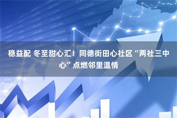 稳益配 冬至甜心汇！同德街田心社区“两社三中心”点燃邻里温情