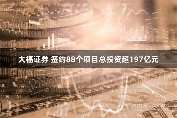 大福证券 签约88个项目总投资超197亿元