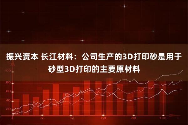 振兴资本 长江材料：公司生产的3D打印砂是用于砂型3D打印的主要原材料