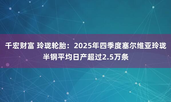 千宏财富 玲珑轮胎：2025年四季度塞尔维亚玲珑半钢平均日产超过2.5万条