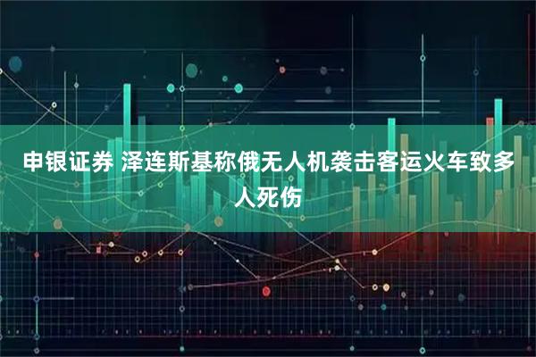 申银证券 泽连斯基称俄无人机袭击客运火车致多人死伤