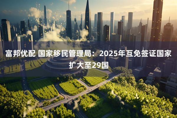 富邦优配 国家移民管理局：2025年互免签证国家扩大至29国