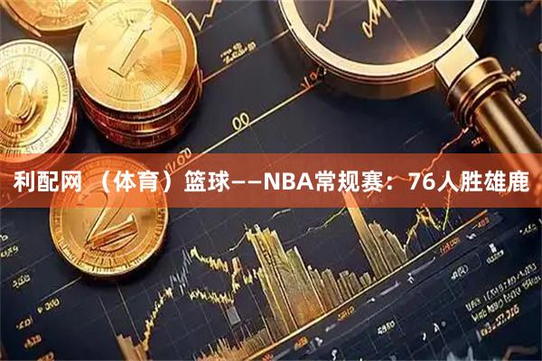 利配网 （体育）篮球——NBA常规赛：76人胜雄鹿