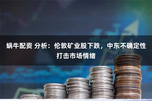 蜗牛配资 分析：伦敦矿业股下跌，中东不确定性打击市场情绪