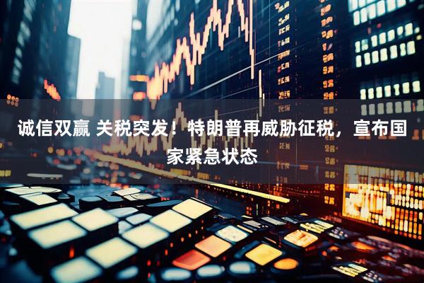 诚信双赢 关税突发！特朗普再威胁征税，宣布国家紧急状态