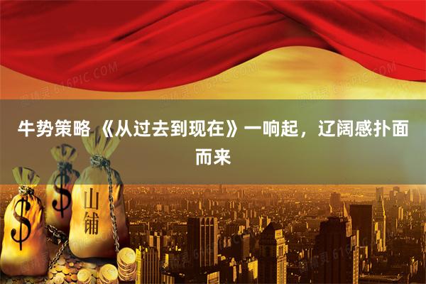 牛势策略 《从过去到现在》一响起，辽阔感扑面而来