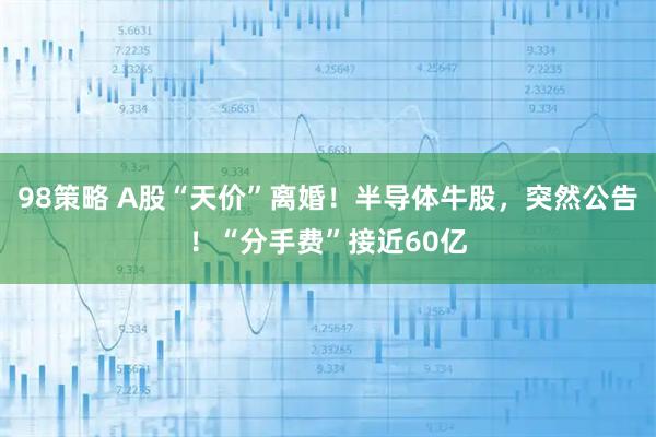98策略 A股“天价”离婚！半导体牛股，突然公告！“分手费”接近60亿