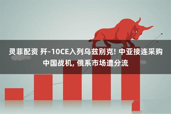 灵菲配资 歼-10CE入列乌兹别克! 中亚接连采购中国战机, 俄系市场遭分流
